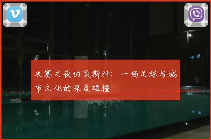 决赛之夜的莫斯科：一场足球与城市文化的深度碰撞