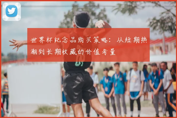 世界杯纪念品购买策略：从短期热潮到长期收藏的价值考量