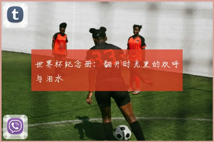 世界杯纪念册：翻开时光里的欢呼与泪水
