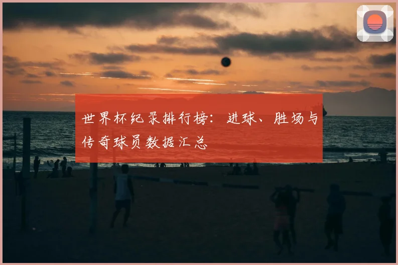 世界杯纪录排行榜：进球、胜场与传奇球员数据汇总