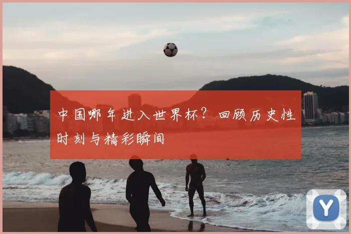 中国哪年进入世界杯？回顾历史性时刻与精彩瞬间