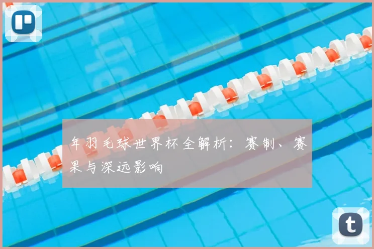 年羽毛球世界杯全解析:赛制、赛果与深远影响