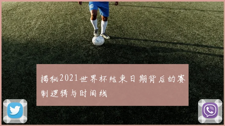 揭秘2021世界杯结束日期背后的赛制逻辑与时间线
