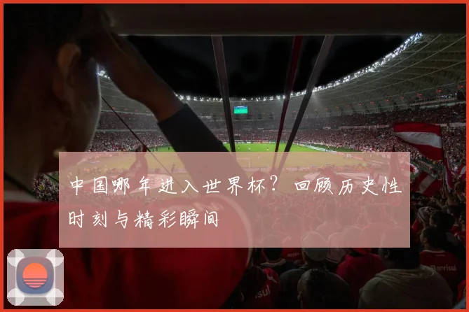 中国哪年进入世界杯？回顾历史性时刻与精彩瞬间