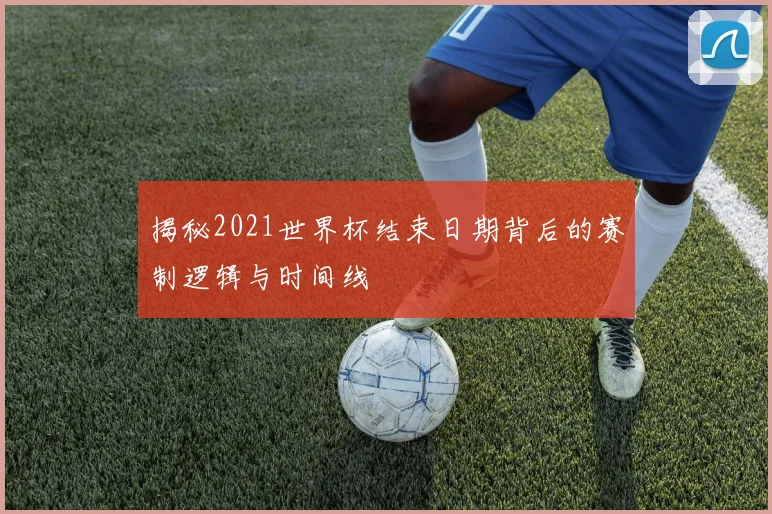 揭秘2021世界杯结束日期背后的赛制逻辑与时间线