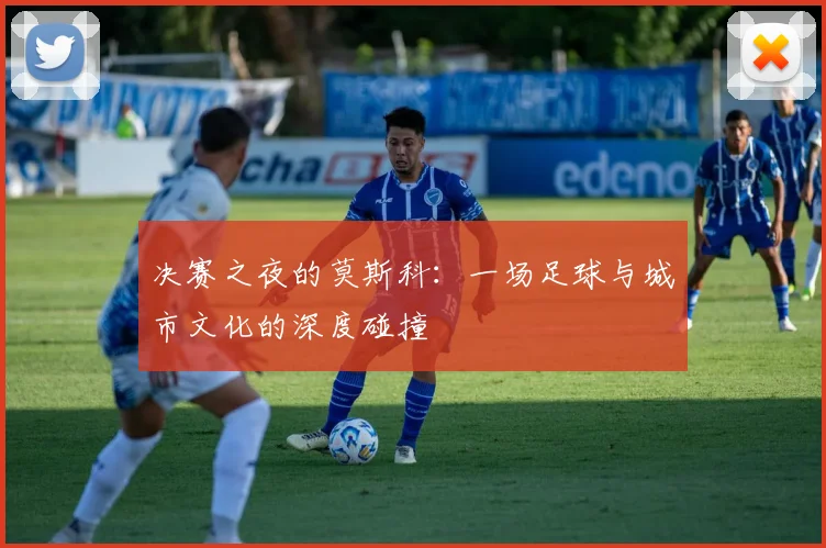 决赛之夜的莫斯科：一场足球与城市文化的深度碰撞