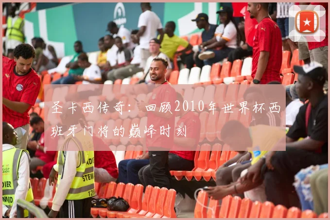 圣卡西传奇：回顾2010年世界杯西班牙门将的巅峰时刻