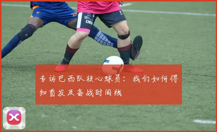 专访巴西队核心球员：我们如何得知首发及备战时间线