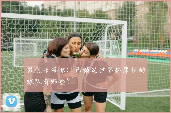 聚焦卡塔尔：已锁定世界杯席位的球队有哪些？