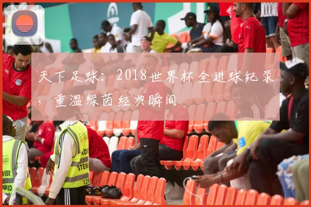 天下足球：2018世界杯全进球纪录，重温绿茵经典瞬间
