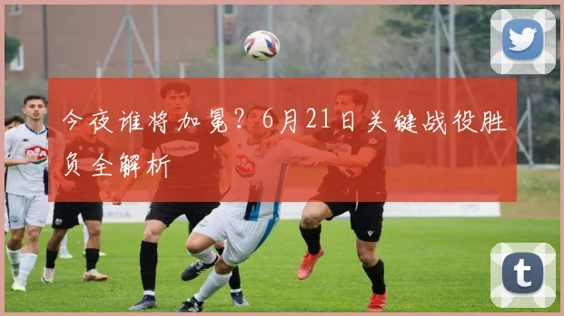 今夜谁将加冕？6月21日关键战役胜负全解析